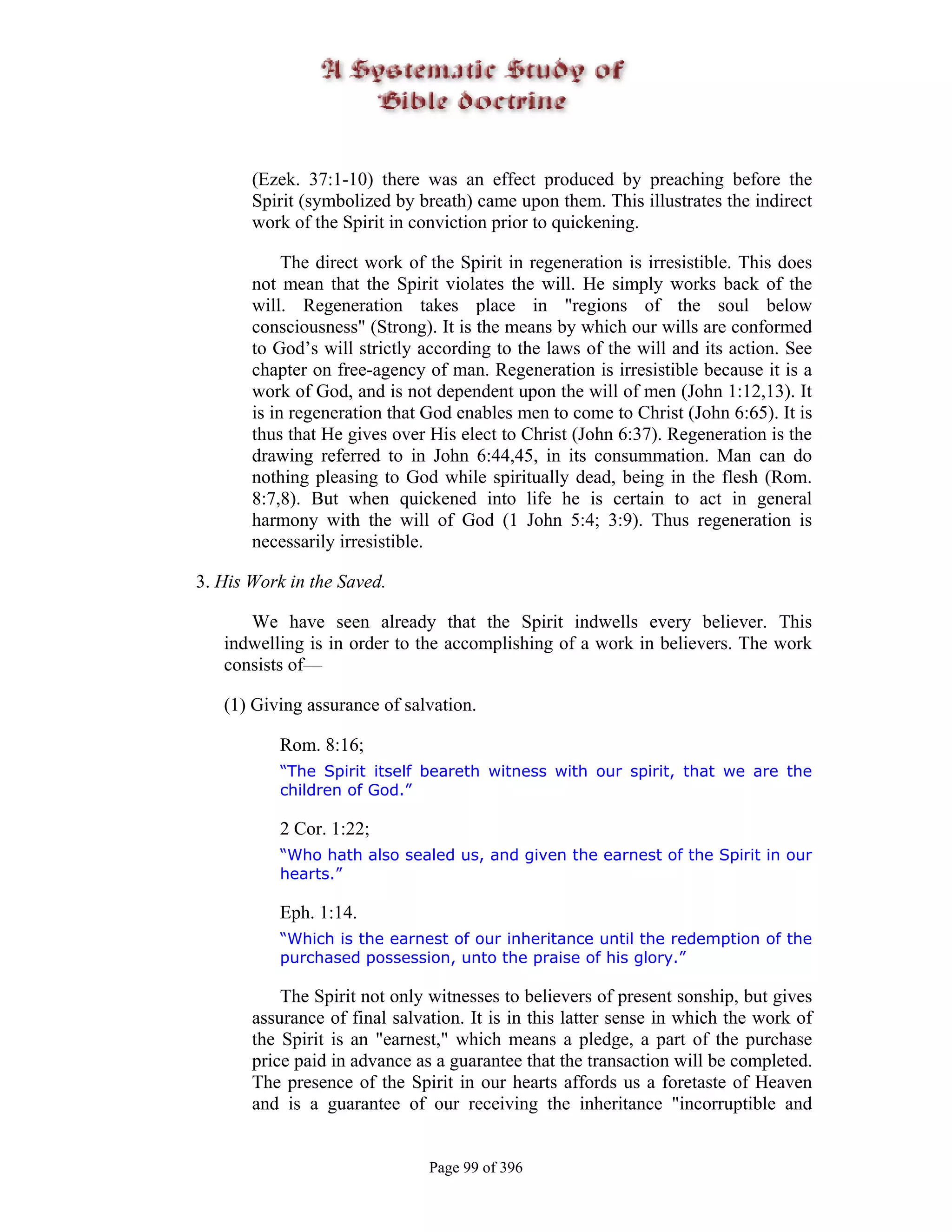 (Ezek. 37:1-10) there was an effect produced by preaching before the
       Spirit (symbolized by breath) came upon them. This illustrates the indirect
       work of the Spirit in conviction prior to quickening.

            The direct work of the Spirit in regeneration is irresistible. This does
       not mean that the Spirit violates the will. He simply works back of the
       will. Regeneration takes place in "regions of the soul below
       consciousness" (Strong). It is the means by which our wills are conformed
       to God’s will strictly according to the laws of the will and its action. See
       chapter on free-agency of man. Regeneration is irresistible because it is a
       work of God, and is not dependent upon the will of men (John 1:12,13). It
       is in regeneration that God enables men to come to Christ (John 6:65). It is
       thus that He gives over His elect to Christ (John 6:37). Regeneration is the
       drawing referred to in John 6:44,45, in its consummation. Man can do
       nothing pleasing to God while spiritually dead, being in the flesh (Rom.
       8:7,8). But when quickened into life he is certain to act in general
       harmony with the will of God (1 John 5:4; 3:9). Thus regeneration is
       necessarily irresistible.

3. His Work in the Saved.

      We have seen already that the Spirit indwells every believer. This
   indwelling is in order to the accomplishing of a work in believers. The work
   consists of—

   (1) Giving assurance of salvation.

           Rom. 8:16;
           “The Spirit itself beareth witness with our spirit, that we are the
           children of God.”

           2 Cor. 1:22;
           “Who hath also sealed us, and given the earnest of the Spirit in our
           hearts.”

           Eph. 1:14.
           “Which is the earnest of our inheritance until the redemption of the
           purchased possession, unto the praise of his glory.”

           The Spirit not only witnesses to believers of present sonship, but gives
       assurance of final salvation. It is in this latter sense in which the work of
       the Spirit is an "earnest," which means a pledge, a part of the purchase
       price paid in advance as a guarantee that the transaction will be completed.
       The presence of the Spirit in our hearts affords us a foretaste of Heaven
       and is a guarantee of our receiving the inheritance "incorruptible and


                               Page 99 of 396
 