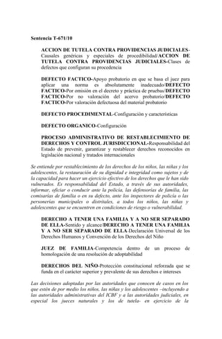 Sentencia T-671/10

     ACCION DE TUTELA CONTRA PROVIDENCIAS JUDICIALES-
     Causales genéricas y especiales de procedibilidad/ACCION DE
     TUTELA CONTRA PROVIDENCIAS JUDICIALES-Clases de
     defectos que configuran su procedencia

     DEFECTO FACTICO-Apoyo probatorio en que se basa el juez para
     aplicar una norma es absolutamente inadecuado/DEFECTO
     FACTICO-Por omisión en el decreto y práctica de pruebas/DEFECTO
     FACTICO-Por no valoración del acervo probatorio/DEFECTO
     FACTICO-Por valoración defectuosa del material probatorio

     DEFECTO PROCEDIMENTAL-Configuración y características

     DEFECTO ORGANICO-Configuración

     PROCESO ADMINISTRATIVO DE RESTABLECIMIENTO DE
     DERECHOS Y CONTROL JURISDICCIONAL-Responsabilidad del
     Estado de prevenir, garantizar y restablecer derechos reconocidos en
     legislación nacional y tratados internacionales

Se entiende por restablecimiento de los derechos de los niños, las niñas y los
adolescentes, la restauración de su dignidad e integridad como sujetos y de
la capacidad para hacer un ejercicio efectivo de los derechos que le han sido
vulnerados. Es responsabilidad del Estado, a través de sus autoridades,
informar, oficiar o conducir ante la policía, las defensorías de familia, las
comisarías de familia o en su defecto, ante los inspectores de policía o las
personerías municipales o distritales, a todos los niños, las niñas y
adolescentes que se encuentren en condiciones de riesgo o vulnerabilidad.

     DERECHO A TENER UNA FAMILIA Y A NO SER SEPARADO
     DE ELLA-Sentido y alcance/DERECHO A TENER UNA FAMILIA
     Y A NO SER SEPARADO DE ELLA -Declaración Universal de los
     Derechos Humanos y Convención de los Derechos del Niño

     JUEZ DE FAMILIA-Competencia dentro de un proceso de
     homologación de una resolución de adoptabilidad

     DERECHOS DEL NIÑO-Protección constitucional reforzada que se
     funda en el carácter superior y prevalente de sus derechos e intereses

Las decisiones adoptadas por las autoridades que conocen de casos en los
que estén de por medio los niños, las niñas y los adolescentes –incluyendo a
las autoridades administrativas del ICBF y a las autoridades judiciales, en
especial los jueces naturales y los de tutela- en ejercicio de la
 