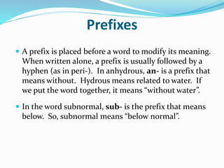 Prefixes
 A prefix is placed before a word to modify its meaning.
When written alone, a prefix is usually followed by a
hyphen (as in peri-). In anhydrous, an- is a prefix that
means without. Hydrous means related to water. If
we put the word together, it means “without water”.
 In the word subnormal, sub- is the prefix that means
below. So, subnormal means “below normal”.
 