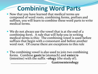 Combining Word Parts
 Now that you have learned that medical terms are
composed of word roots, combining forms, prefixes and
suffixes, you will learn to combine these word parts to write
medical terms.
 We do not always use the vowel that is at the end of a
combining form. A rule that will help you in writing
medical terms is this: The combining vowel is used before
suffixes that begin with a consonant and before another
word root. Of course there are exceptions to this rule
 The combining vowel is also used to join two combining
forms. Combine gastr/o (stomach) and enter/o
(intestine) with the suffix –ology (the study of).
. Gastroenterology
 