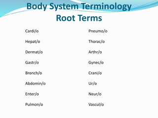 Body System Terminology
Root Terms
Cardi/o Pneumo/o
Hepat/o Thorac/o
Dermat/o Arthr/o
Gastr/o Gynec/o
Bronch/o Crani/o
Abdomin/o Ur/o
Enter/o Neur/o
Pulmon/o Vascul/o
 