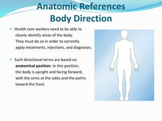 Anatomic References
Body Direction
 Health care workers need to be able to
clearly identify areas of the body.
They must do so in order to correctly
apply treatments, injections, and diagnoses.
 Such directional terms are based on
anatomical position. In this position,
the body is upright and facing forward,
with the arms at the sides and the palms
toward the front.
 