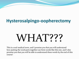 Hysterosalpingo-oopherectomy
WHAT???
This is a real medical term, and I promise you that you will understand
how putting the word parts together can form words like this one, and I also
promise you that you will be able to understand these words by the end of this
course!
 