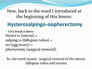 Hysterosalpingo-oopherectomy
 Let’s break it down:
Hyster/o (uterus) +
salping/o (fallopian tubes) +
oo (egg/ovary) +
pherectomy (surgical removal).
Now, back to the word I introduced at
the beginning of this lesson:
So, the word means: surgical removal of the uterus,
fallopian tubes and ovaries.
 