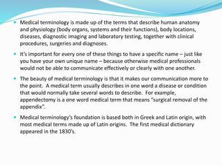  Medical terminology is made up of the terms that describe human anatomy
and physiology (body organs, systems and their functions), body locations,
diseases, diagnostic imaging and laboratory testing, together with clinical
procedures, surgeries and diagnoses.
 It’s important for every one of these things to have a specific name – just like
you have your own unique name – because otherwise medical professionals
would not be able to communicate effectively or clearly with one another.
 The beauty of medical terminology is that it makes our communication more to
the point. A medical term usually describes in one word a disease or condition
that would normally take several words to describe. For example,
appendectomy is a one word medical term that means “surgical removal of the
appendix”.
 Medical terminology’s foundation is based both in Greek and Latin origin, with
most medical terms made up of Latin origins. The first medical dictionary
appeared in the 1830’s.
 