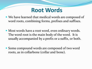 Root Words
 We have learned that medical words are composed of
word roots, combining forms, prefixes and suffixes.
 Most words have a root word, even ordinary words.
The word root is the main body of the word. It is
usually accompanied by a prefix or a suffix, or both.
 Some compound words are composed of two word
roots, as in collarbone (collar and bone).
 