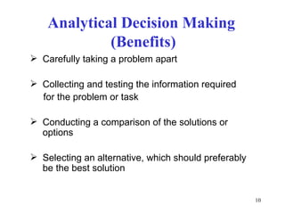 Analytical Decision Making
             (Benefits)
 Carefully taking a problem apart

 Collecting and testing the information required
  for the problem or task

 Conducting a comparison of the solutions or
  options

 Selecting an alternative, which should preferably
  be the best solution


                                                      10
 
