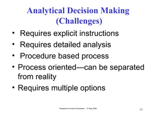 Analytical Decision Making
           (Challenges)
•  Requires explicit instructions
•  Requires detailed analysis
•  Procedure based process
• Process oriented—can be separated
  from reality
• Requires multiple options

            Prepared by Vincent Amoresano   21 May 2009
                                                          11
 
