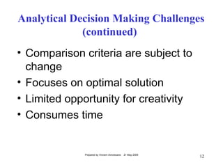 Analytical Decision Making Challenges
             (continued)
• Comparison criteria are subject to
  change
• Focuses on optimal solution
• Limited opportunity for creativity
• Consumes time


             Prepared by Vincent Amoresano   21 May 2009
                                                           12
 