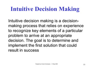 Intuitive Decision Making
Intuitive decision making is a decision-
making process that relies on experience
to recognize key elements of a particular
problem to arrive at an appropriate
decision. The goal is to determine and
implement the first solution that could
result in success


              Prepared by Vincent Amoresano   21 May 2009
                                                            13
 