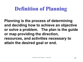 Definition of Planning

Planning is the process of determining
and deciding how to achieve an objective
or solve a problem. The plan is the guide
or map providing the direction,
resources, and activities necessary to
attain the desired goal or end.


               Prepared by Vincent Amoresano   21 May 2009
                                                             18
 