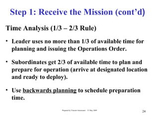 Step 1: Receive the Mission (cont’d)
Time Analysis (1/3 – 2/3 Rule)
• Leader uses no more than 1/3 of available time for
  planning and issuing the Operations Order.

• Subordinates get 2/3 of available time to plan and
  prepare for operation (arrive at designated location
  and ready to deploy).

• Use backwards planning to schedule preparation
  time.
                     Prepared by Vincent Amoresano   21 May 2009
                                                                   24
 