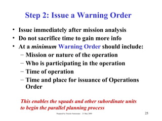 Step 2: Issue a Warning Order
• Issue immediately after mission analysis
• Do not sacrifice time to gain more info
• At a minimum Warning Order should include:
   – Mission or nature of the operation
   – Who is participating in the operation
   – Time of operation
   – Time and place for issuance of Operations
     Order

  This enables the squads and other subordinate units
  to begin the parallel planning process
                 Prepared by Vincent Amoresano   21 May 2009   25
 