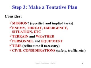 Step 3: Make a Tentative Plan
Consider:
  MISSION? (specified and implied tasks)
  ENEMY, THREAT, EMERGENCY,
   SITUATION, ETC
  TERRAIN and WEATHER
  PERSONNEL and EQUIPMENT
  TIME (refine time if necessary)
  CIVIL CONSIDERATIONS (safety, traffic, etc.)


                 Prepared by Vincent Amoresano   21 May 2009
                                                               26
 