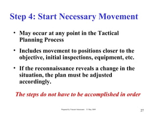 Step 4: Start Necessary Movement
• May occur at any point in the Tactical
  Planning Process
• Includes movement to positions closer to the
  objective, initial inspections, equipment, etc.
• If the reconnaissance reveals a change in the
  situation, the plan must be adjusted
  accordingly.

 The steps do not have to be accomplished in order

                   Prepared by Vincent Amoresano   21 May 2009
                                                                 27
 