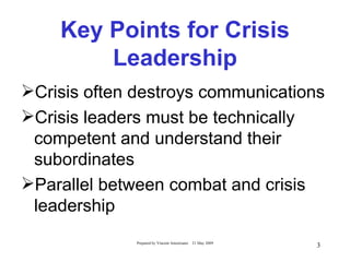 Key Points for Crisis
        Leadership
Crisis often destroys communications
Crisis leaders must be technically
 competent and understand their
 subordinates
Parallel between combat and crisis
 leadership
              Prepared by Vincent Amoresano   21 May 2009
                                                            3
 