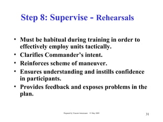 Step 8: Supervise - Rehearsals

• Must be habitual during training in order to
  effectively employ units tactically.
• Clarifies Commander’s intent.
• Reinforces scheme of maneuver.
• Ensures understanding and instills confidence
  in participants.
• Provides feedback and exposes problems in the
  plan.

                 Prepared by Vincent Amoresano   21 May 2009
                                                               31
 