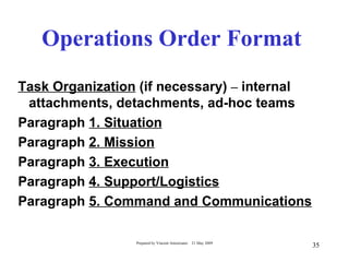 Operations Order Format
Task Organization (if necessary) – internal
 attachments, detachments, ad-hoc teams
Paragraph 1. Situation
Paragraph 2. Mission
Paragraph 3. Execution
Paragraph 4. Support/Logistics
Paragraph 5. Command and Communications

                 Prepared by Vincent Amoresano   21 May 2009
                                                               35
 