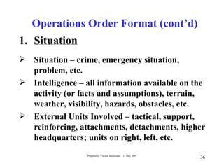 Operations Order Format (cont’d)
1. Situation
 Situation – crime, emergency situation,
  problem, etc.
 Intelligence – all information available on the
  activity (or facts and assumptions), terrain,
  weather, visibility, hazards, obstacles, etc.
 External Units Involved – tactical, support,
  reinforcing, attachments, detachments, higher
  headquarters; units on right, left, etc.
                  Prepared by Vincent Amoresano   21 May 2009
                                                                36
 