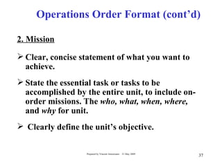 Operations Order Format (cont’d)

2. Mission

 Clear, concise statement of what you want to
  achieve.
 State the essential task or tasks to be
  accomplished by the entire unit, to include on-
  order missions. The who, what, when, where,
  and why for unit.
 Clearly define the unit’s objective.

                   Prepared by Vincent Amoresano   21 May 2009
                                                                 37
 
