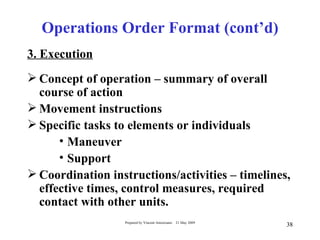 Operations Order Format (cont’d)
3. Execution
 Concept of operation – summary of overall
  course of action
 Movement instructions
 Specific tasks to elements or individuals
      • Maneuver
      • Support
 Coordination instructions/activities – timelines,
  effective times, control measures, required
  contact with other units.
                  Prepared by Vincent Amoresano   21 May 2009
                                                                38
 