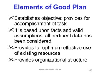 Elements of Good Plan
Establishes objective: provides for
 accomplishment of task
It is based upon facts and valid
 assumptions: all pertinent data has
 been considered
Provides for optimum effective use
 of existing resources
Provides organizational structure
             Prepared by Vincent Amoresano   21 May 2009
                                                           42
 
