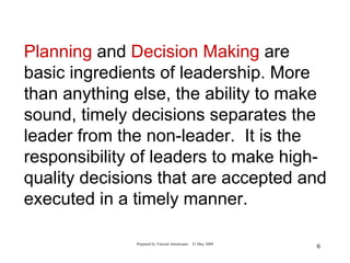 Planning and Decision Making are
basic ingredients of leadership. More
than anything else, the ability to make
sound, timely decisions separates the
leader from the non-leader. It is the
responsibility of leaders to make high-
quality decisions that are accepted and
executed in a timely manner.

              Prepared by Vincent Amoresano   21 May 2009
                                                            6
 
