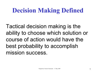 Decision Making Defined

Tactical decision making is the
ability to choose which solution or
course of action would have the
best probability to accomplish
mission success.

             Prepared by Vincent Amoresano   21 May 2009
                                                           7
 