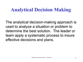 Analytical Decision Making

The analytical decision-making approach is
used to analyze a situation or problem to
determine the best solution. The leader or
team apply a systematic process to insure
effective decisions and plans.



               Prepared by Vincent Amoresano   21 May 2009
                                                             9
 