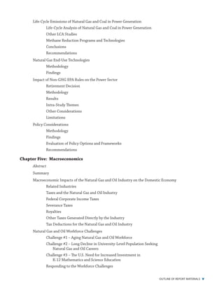 outline of report materials v
Life-Cycle Emissions of Natural Gas and Coal in Power Generation
Life-Cycle Analysis of Natural Gas and Coal in Power Generation
Other LCA Studies
Methane Reduction Programs and Technologies
Conclusions
Recommendations
Natural Gas End-Use Technologies
Methodology
Findings
Impact of Non-GHG EPA Rules on the Power Sector
Retirement Decision
Methodology
Results
Intra-Study Themes
Other Considerations
Limitations
Policy Considerations
Methodology
Findings
Evaluation of Policy Options and Frameworks
Recommendations
Chapter Five: Macroeconomics
Abstract
Summary
Macroeconomic Impacts of the Natural Gas and Oil Industry on the Domestic Economy
Related Industries
Taxes and the Natural Gas and Oil Industry
Federal Corporate Income Taxes
Severance Taxes
Royalties
Other Taxes Generated Directly by the Industry
Tax Deductions for the Natural Gas and Oil Industry
Natural Gas and Oil Workforce Challenges
Challenge #1 – Aging Natural Gas and Oil Workforce
Challenge #2 – Long Decline in University-Level Population Seeking
Natural Gas and Oil Careers
Challenge #3 – The U.S. Need for Increased Investment in
K-12 Mathematics and Science Education
Responding to the Workforce Challenges
 