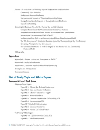 vi PRUDENT DEVELOPMENT: Realizing the Potential of North America’s Abundant Natural Gas and Oil Resources
Natural Gas and Crude Oil Volatility Impacts on Producers and Consumers
Commodity Price Volatility
Background: Commodity Prices
Macroeconomic Impacts of Changing Commodity Prices
Energy Sector-Specific Impacts of Changing Commodity Prices
Impacts on Volatility
Assessing the Business Model of the Natural Gas and Oil Industry
Company Roles within the Unconventional Natural Gas Business
How the Business Model Works: Process of Unconventional Development
International Unconventional: Will It Work?
Implications of the Shift to an Unconventional Natural Gas Business Model
The U.S. Government’s Role in the Business Model for Unconventional Gas Development
Governing Principles for the Government
The Government’s Choice of Tools to Employ in the Natural Gas and Oil Industry
Business Model
Bibliography
Appendices
Appendix A: Request Letters and Description of the NPC
Appendix B: Study Group Rosters
Appendix C: Additional Materials Available Electronically
Acronyms and Abbreviations
Conversion Factors
List of Study Topic and White Papers
Resource & Supply Task Group
Subgroup Topic Papers
Paper #1-1: Oil and Gas Geologic Endowment
Paper #1-2: Data and Studies Evaluation
Paper #1-3: Offshore Oil and Gas Supply
Paper #1-4: Arctic Oil and Gas
Paper #1-5: Onshore Conventional Oil Including EOR
Paper #1-6: Unconventional Oil
Paper #1-7: Crude Oil Infrastructure
Paper #1-8: Onshore Natural Gas
Paper #1-9: Natural Gas Infrastructure
Task Group White Papers
Paper #1-10: Liquefied Natural Gas (LNG)
Paper #1-11: Methane Hydrates
 