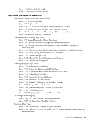 outline of report materials vii
Paper #1-12: Mexico Oil & Gas Supply
Paper #1-13: Natural Gas Liquids (NGLs)
Operations & Environment Task Group
Environmental & Regulatory Subgroup Topic Papers
Paper #2-1: Water/Energy Nexus
Paper #2-2: Regulatory Framework
Paper #2-3: U.S. Oil and Gas Environmental Regulatory Process Overview
Paper #2-4: U.S. Environmental Regulatory and Permitting Processes
Paper #2-5: Canadian and Provincial Permitting and Environmental Processes
Paper # 2-6: Evolving Regulatory Framework
Offshore Operations Subgroup Topic Papers
Paper #2-7: Safe and Sustainable Offshore Operations
Paper #2-8: Offshore Environmental Footprints and Regulatory Reviews
Paper #2-9: Offshore Environmental Management of Seismic and Other Geophysical
Exploration Work
Paper #2-10: Offshore Production Facilities and Pipelines, Including Arctic Platform Designs
Paper #2-11: Subsea Drilling, Well Operations and Completions
Paper #2-12: Offshore Transportation
Paper #2-13: Offshore Well Control Management and Response
Paper #2-14: Offshore Data Management
Technology Subgroups Topic Papers
Paper #2-15: Air Emissions Management
Paper #2-16: Biodiversity Management and Technology
Paper #2-17: Management of Produced Water from Oil and Gas Wells
Paper #2-18: Oil Production Technology
Paper #2-19: Natural Gas Pipelines Challenges
Paper #2-20: Regulatory Data Management
Paper #2-21: Research, Development and Technology Transfer
Paper #2-22: Siting and Interim Reclamation
Paper #2-23: Sustainable Drilling of Onshore Oil and Gas Wells
Paper #2-24: Waste Management
Paper #2-25: Plugging and Abandonment of Oil and Gas Wells
Onshore Operations Subgroup
Paper #2-26: Life Cycle of Onshore Oil and Gas Operations
Paper #2-27: North American Oil and Gas Play Types
Task Group White Papers
Paper #2-28: Environmental Footprint Analysis Framework
Paper #2-29: Hydraulic Fracturing: Technology and Practices Addressing Hydraulic Fracturing
and Completions
 