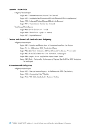 viii PRUDENT DEVELOPMENT: Realizing the Potential of North America’s Abundant Natural Gas and Oil Resources
Demand Task Group
Subgroup Topic Papers
Paper #3-1: Power Generation Natural Gas Demand
Paper #3-2: Residential and Commercial Natural Gas and Electricity Demand
Paper #3-3: Industrial Natural Gas and Electricity Demand
Paper #3-4: Transmission Natural Gas Demand
Task Group White Papers
Paper #3-5: What Past Studies Missed
Paper #3-6: Natural Gas Exports to Mexico
Paper #3-7: Liquids Demand
Carbon and Other End-Use Emissions Subgroup
Subgroup Topic Papers
Paper #4-1: Baseline and Projections of Emissions from End-Use Sectors
Paper # 4-1a: Addendum: GHG Constrained Cases
Paper #4-2: Life-Cycle Emissions of Natural Gas and Coal in the Power Sector
Paper #4-3: Natural Gas End-Use GHG Reduction Technologies
Paper #4-4: Impact of EPA Regulations on the Power Sector
Paper #4-5: Policy Options for Deployment of Natural Gas End-Use GHG Reduction
Technologies
Macroeconomic Subgroup
Subgroup Topic Papers
Paper #5-1: Macroeconomic Impacts of the Domestic Oil & Gas Industry
Paper #5-2: Commodity Price Volatility
Paper #5-3:  U.S. Oil & Gas Industry Business Models
 