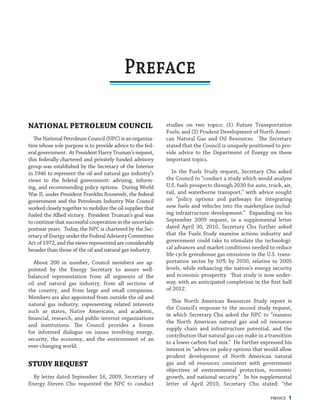 PREFACE 1
studies on two topics: (1) Future Transportation
Fuels; and (2) Prudent Development of North Ameri-
can Natural Gas and Oil Resources. The Secretary
stated that the Council is uniquely positioned to pro-
vide advice to the Department of Energy on these
important topics.
In the Fuels Study request, Secretary Chu asked
the Council to “conduct a study which would analyze
U.S. fuels prospects through 2030 for auto, truck, air,
rail, and waterborne transport,” with advice sought
on “policy options and pathways for integrating
new fuels and vehicles into the marketplace includ-
ing infrastructure development.” Expanding on his
September 2009 request, in a supplemental letter
dated April 30, 2010, Secretary Chu further asked
that the Fuels Study examine actions industry and
government could take to stimulate the technologi-
cal advances and market conditions needed to reduce
life-cycle greenhouse gas emissions in the U.S. trans-
portation sector by 50% by 2050, relative to 2005
levels, while enhancing the nation’s energy security
and economic prosperity. That study is now under-
way, with an anticipated completion in the first half
of 2012.
This North American Resources Study report is
the Council’s response to the second study request,
in which Secretary Chu asked the NPC to “reassess
the North American natural gas and oil resources
supply chain and infrastructure potential, and the
contribution that natural gas can make in a transition
to a lower carbon fuel mix.” He further expressed his
interest in “advice on policy options that would allow
prudent development of North American natural
gas and oil resources consistent with government
objectives of environmental protection, economic
growth, and national security.” In his supplemental
letter of April 2010, Secretary Chu stated: “the
National Petroleum Council
TheNationalPetroleumCouncil(NPC)isanorganiza-
tion whose sole purpose is to provide advice to the fed-
eral government. At President Harry Truman’s request,
this federally chartered and privately funded advisory
group was established by the Secretary of the Interior
in 1946 to represent the oil and natural gas industry’s
views to the federal government: advising, inform-
ing, and recommending policy options. During World
War II, under President Franklin Roosevelt, the federal
government and the Petroleum Industry War Council
worked closely together to mobilize the oil supplies that
fueled the Allied victory. President Truman’s goal was
to continue that successful cooperation in the uncertain
postwar years. Today, the NPC is chartered by the Sec-
retary of Energy under the Federal Advisory Committee
Act of 1972, and the views represented are considerably
broader than those of the oil and natural gas industry.
About 200 in number, Council members are ap-
pointed by the Energy Secretary to assure well-
balanced representation from all segments of the
oil and natural gas industry, from all sections of
the country, and from large and small companies.
Members are also appointed from outside the oil and
natural gas industry, representing related interests
such as states, Native Americans, and academic,
financial, research, and public-interest organizations
and institutions. The Council provides a forum
for informed dialogue on issues involving energy,
security, the economy, and the environment of an
ever-changing world.
Study Request
By letter dated September 16, 2009, Secretary of
Energy Steven Chu requested the NPC to conduct
Preface
 