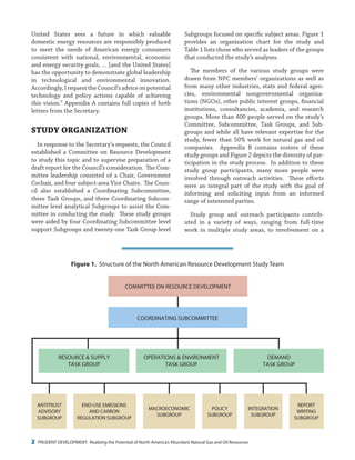 2 PRUDENT DEVELOPMENT: Realizing the Potential of North America’s Abundant Natural Gas and Oil Resources
Subgroups focused on specific subject areas. Figure 1
provides an organization chart for the study and
Table 1 lists those who served as leaders of the groups
that conducted the study’s analyses.
The members of the various study groups were
drawn from NPC members’ organizations as well as
from many other industries, state and federal agen-
cies, environmental nongovernmental organiza-
tions (NGOs), other public interest groups, financial
institutions, consultancies, academia, and research
groups. More than 400 people served on the study’s
Committee, Subcommittee, Task Groups, and Sub-
groups and while all have relevant expertise for the
study, fewer than 50% work for natural gas and oil
companies. Appendix B contains rosters of these
study groups and Figure 2 depicts the diversity of par-
ticipation in the study process. In addition to these
study group participants, many more people were
involved through outreach activities. These efforts
were an integral part of the study with the goal of
informing and soliciting input from an informed
range of interested parties.
Study group and outreach participants contrib-
uted in a variety of ways, ranging from full-time
work in multiple study areas, to involvement on a
United States sees a future in which valuable
domestic energy resources are responsibly produced
to meet the needs of American energy consumers
consistent with national, environmental, economic
and energy security goals, … [and the United States]
has the opportunity to demonstrate global leadership
in technological and environmental innovation.
Accordingly,IrequesttheCouncil’sadviceonpotential
technology and policy actions capable of achieving
this vision.” Appendix A contains full copies of both
letters from the Secretary.
Study Organization
In response to the Secretary’s requests, the Council
established a Committee on Resource Development
to study this topic and to supervise preparation of a
draft report for the Council’s consideration. The Com-
mittee leadership consisted of a Chair, Government
Cochair, and four subject-area Vice Chairs. The Coun-
cil also established a Coordinating Subcommittee,
three Task Groups, and three Coordinating Subcom-
mittee level analytical Subgroups to assist the Com-
mittee in conducting the study. These study groups
were aided by four Coordinating Subcommittee level
support Subgroups and twenty-one Task Group-level
Figure P-1. Structure of the North American Resource and Development Study Team
COORDINATING SUBCOMMITTEE
COMMITTEE ON RESOURCE DEVELOPMENT
ANTITRUST
ADVISORY
SUBGROUP
REPORT
WRITING
SUBGROUP
INTEGRATION
SUBGROUP
MACROECONOMIC
SUBGROUP
END-USE EMISSIONS
AND CARBON
REGULATION SUBGROUP
POLICY
SUBGROUP
RESOURCE & SUPPLY
TASK GROUP
OPERATIONS & ENVIRONMENT
TASK GROUP
DEMAND
TASK GROUP
Figure 1. Structure of the North American Resource Development Study Team
 