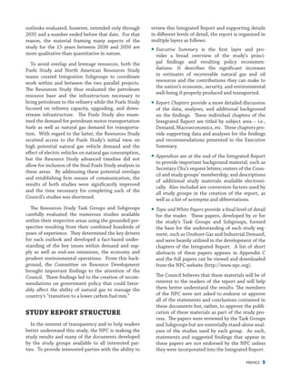 PREFACE 5
review this Integrated Report and supporting details
in different levels of detail, the report is organized in
multiple layers as follows:
yy Executive Summary is the first layer and pro-
vides a broad overview of the study’s princi-
pal findings and resulting policy recommen-
dations. It describes the significant increases
in estimates of recoverable natural gas and oil
resources and the contributions they can make to
the nation’s economic, security, and environmental
well-being if properly produced and transported.
yy Report Chapters provide a more detailed discussion
of the data, analyses, and additional background
on the findings. These individual chapters of the
Integrated Report are titled by subject area – i.e.,
Demand, Macroeconomics, etc. These chapters pro-
vide supporting data and analyses for the findings
and recommendations presented in the Executive
Summary.
yy Appendices are at the end of the Integrated Report
to provide important background material, such as
Secretary Chu’s request letters; rosters of the Coun-
cil and study groups’ membership; and descriptions
of additional study materials available electroni-
cally. Also included are conversion factors used by
all study groups in the creation of the report, as
well as a list of acronyms and abbreviations.
yy Topic and White Papers provide a final level of detail
for the reader. These papers, developed by or for
the study’s Task Groups and Subgroups, formed
the base for the understanding of each study seg-
ment, such as Onshore Gas and Industrial Demand,
and were heavily utilized in the development of the
chapters of the Integrated Report. A list of short
abstracts of these papers appears in Appendix C
and the full papers can be viewed and downloaded
from the NPC website (http://www.npc.org).
The Council believes that these materials will be of
interest to the readers of the report and will help
them better understand the results. The members
of the NPC were not asked to endorse or approve
all of the statements and conclusions contained in
these documents but, rather, to approve the publi-
cation of these materials as part of the study pro-
cess. The papers were reviewed by the Task Groups
and Subgroups but are essentially stand-alone anal-
yses of the studies used by each group. As such,
statements and suggested findings that appear in
these papers are not endorsed by the NPC unless
they were incorporated into the Integrated Report.
outlooks evaluated, however, extended only through
2035 and a number ended before that date. For that
reason, the material framing many aspects of the
study for the 15  years between 2036 and 2050 are
more qualitative than quantitative in nature.
To avoid overlap and leverage resources, both the
Fuels Study and North American Resources Study
teams created Integration Subgroups to coordinate
work within and between the two parallel projects.
The Resources Study thus evaluated the petroleum
resource base and the infrastructure necessary to
bring petroleum to the refinery while the Fuels Study
focused on refinery capacity, upgrading, and down-
stream infrastructure. The Fuels Study also exam-
ined the demand for petroleum motor transportation
fuels as well as natural gas demand for transporta-
tion. With regard to the latter, the Resources Study
received access to the Fuels Study’s initial view on
high potential natural gas vehicle demand and the
effect of electric vehicles on natural gas consumption,
but the Resource Study advanced timeline did not
allow for inclusion of the final Fuels Study analysis in
these areas. By addressing these potential overlaps
and establishing firm means of communication, the
results of both studies were significantly improved
and the time necessary for completing each of the
Council’s studies was shortened.
The Resources Study Task Groups and Subgroups
carefully evaluated the numerous studies available
within their respective areas using the grounded per-
spective resulting from their combined hundreds of
years of experience. They determined the key drivers
for each outlook and developed a fact-based under-
standing of the key issues within demand and sup-
ply as well as end-use emissions, the economy and
prudent environmental operations. From this back-
ground, the Committee on Resource Development
brought important findings to the attention of the
Council. These findings led to the creation of recom-
mendations on government policy that could favor-
ably affect the ability of natural gas to manage the
country’s “transition to a lower carbon fuel mix.”
Study Report Structure
In the interest of transparency and to help readers
better understand this study, the NPC is making the
study results and many of the documents developed
by the study groups available to all interested par-
ties. To provide interested parties with the ability to
 