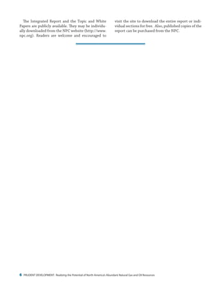 6 PRUDENT DEVELOPMENT: Realizing the Potential of North America’s Abundant Natural Gas and Oil Resources
visit the site to download the entire report or indi-
vidual sections for free. Also, published copies of the
report can be purchased from the NPC.
The Integrated Report and the Topic and White
Papers are publicly available. They may be individu-
ally downloaded from the NPC website (http://www.
npc.org). Readers are welcome and encouraged to
 