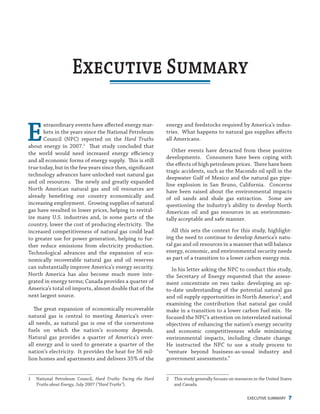 EXECUTIVE SUMMARY 7
energy and feedstocks required by America’s indus-
tries. What happens to natural gas supplies affects
all Americans.
Other events have detracted from these positive
developments. Consumers have been coping with
the effects of high petroleum prices. There have been
tragic accidents, such as the Macondo oil spill in the
deepwater Gulf of Mexico and the natural gas pipe-
line explosion in San Bruno, California. Concerns
have been raised about the environmental impacts
of oil sands and shale gas extraction. Some are
questioning the industry’s ability to develop North
American oil and gas resources in an environmen-
tally acceptable and safe manner.
All this sets the context for this study, highlight-
ing the need to continue to develop America’s natu-
ral gas and oil resources in a manner that will balance
energy, economic, and environmental security needs
as part of a transition to a lower carbon energy mix.
In his letter asking the NPC to conduct this study,
the Secretary of Energy requested that the assess-
ment concentrate on two tasks: developing an up-
to-date understanding of the potential natural gas
and oil supply opportunities in North America2
; and
examining the contribution that natural gas could
make in a transition to a lower carbon fuel mix. He
focused the NPC’s attention on interrelated national
objectives of enhancing the nation’s energy security
and economic competitiveness while minimizing
environmental impacts, including climate change.
He instructed the NPC to use a study process to
“venture beyond business-as-usual industry and
government assessments.”
2	 This study generally focuses on resources in the United States
and Canada.
E
xtraordinary events have affected energy mar-
kets in the years since the National Petroleum
Council (NPC) reported on the Hard Truths
about energy in 2007.1
That study concluded that
the world would need increased energy efficiency
and all economic forms of energy supply. This is still
true today, but in the few years since then, significant
technology advances have unlocked vast natural gas
and oil resources. The newly and greatly expanded
North American natural gas and oil resources are
already benefiting our country economically and
increasing employment. Growing supplies of natural
gas have resulted in lower prices, helping to revital-
ize many U.S. industries and, in some parts of the
country, lower the cost of producing electricity. The
increased competitiveness of natural gas could lead
to greater use for power generation, helping to fur-
ther reduce emissions from electricity production.
Technological advances and the expansion of eco-
nomically recoverable natural gas and oil reserves
can substantially improve America’s energy security.
North America has also become much more inte-
grated in energy terms; Canada provides a quarter of
America’s total oil imports, almost double that of the
next largest source.
The great expansion of economically recoverable
natural gas is central to meeting America’s over-
all needs, as natural gas is one of the cornerstone
fuels on which the nation’s economy depends.
Natural gas provides a quarter of America’s over-
all energy and is used to generate a quarter of the
nation’s electricity. It provides the heat for 56 mil-
lion homes and apartments and delivers 35% of the
1	 National Petroleum Council, Hard Truths: Facing the Hard
Truths about Energy, July 2007 (“Hard Truths”).
Executive Summary
 