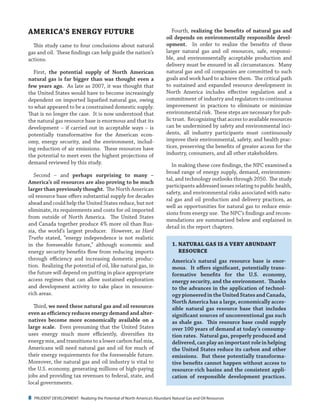 8 PRUDENT DEVELOPMENT: Realizing the Potential of North America’s Abundant Natural Gas and Oil Resources
Fourth, realizing the benefits of natural gas and
oil depends on environmentally responsible devel-
opment. In order to realize the benefits of these
larger natural gas and oil resources, safe, responsi-
ble, and environmentally acceptable production and
delivery must be ensured in all circumstances. Many
natural gas and oil companies are committed to such
goals and work hard to achieve them. The critical path
to sustained and expanded resource development in
North America includes effective regulation and a
commitment of industry and regulators to continuous
improvement in practices to eliminate or minimize
environmental risk. These steps are necessary for pub-
lic trust. Recognizing that access to available resources
can be undermined by safety and environmental inci-
dents, all industry participants must continuously
improve their environmental, safety, and health prac-
tices, preserving the benefits of greater access for the
industry, consumers, and all other stakeholders.
In making these core findings, the NPC examined a
broad range of energy supply, demand, environmen-
tal, and technology outlooks through 2050. The study
participants addressed issues relating to public health,
safety, and environmental risks associated with natu-
ral gas and oil production and delivery practices, as
well as opportunities for natural gas to reduce emis-
sions from energy use. The NPC’s findings and recom-
mendations are summarized below and explained in
detail in the report chapters.
1.	NATURAL GAS IS A VERY ABUNDANT
RESOURCE
America’s natural gas resource base is enor-
mous. It offers significant, potentially trans-
formative benefits for the U.S. economy,
energy security, and the environment. Thanks
to the advances in the application of technol-
ogy pioneered in the United States and Canada,
North America has a large, economically acces-
sible natural gas resource base that includes
significant sources of unconventional gas such
as shale gas. This resource base could supply
over 100 years of demand at today’s consump-
tion rates. Natural gas, properly produced and
delivered, can play an important role in helping
the United States reduce its carbon and other
emissions. But these potentially transforma-
tive benefits cannot happen without access to
resource-rich basins and the consistent appli-
cation of responsible development practices.
AMERICA’S ENERGY FUTURE
This study came to four conclusions about natural
gas and oil. These findings can help guide the nation’s
actions.
First, the potential supply of North American
natural gas is far bigger than was thought even a
few years ago. As late as 2007, it was thought that
the United States would have to become increasingly
dependent on imported liquefied natural gas, owing
to what appeared to be a constrained domestic supply.
That is no longer the case. It is now understood that
the natural gas resource base is enormous and that its
development – if carried out in acceptable ways – is
potentially transformative for the American econ-
omy, energy security, and the environment, includ-
ing reduction of air emissions. These resources have
the potential to meet even the highest projections of
demand reviewed by this study.
Second – and perhaps surprising to many –
America’s oil resources are also proving to be much
larger than previously thought. The North American
oil resource base offers substantial supply for decades
ahead and could help the United States reduce, but not
eliminate, its requirements and costs for oil imported
from outside of North America. The United States
and Canada together produce 4% more oil than Rus-
sia, the world’s largest producer. However, as Hard
Truths stated, “energy independence is not realistic
in the foreseeable future,” although economic and
energy security benefits flow from reducing imports
through efficiency and increasing domestic produc-
tion. Realizing the potential of oil, like natural gas, in
the future will depend on putting in place appropriate
access regimes that can allow sustained exploration
and development activity to take place in resource-
rich areas.
Third, we need these natural gas and oil resources
even as efficiency reduces energy demand and alter-
natives become more economically available on a
large scale. Even presuming that the United States
uses energy much more efficiently, diversifies its
energy mix, and transitions to a lower carbon fuel mix,
Americans will need natural gas and oil for much of
their energy requirements for the foreseeable future.
Moreover, the natural gas and oil industry is vital to
the U.S. economy, generating millions of high-paying
jobs and providing tax revenues to federal, state, and
local governments.
 