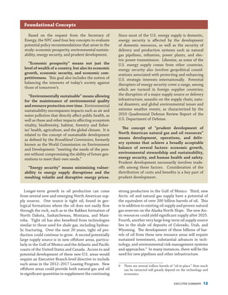 EXECUTIVE SUMMARY 13
strong production in the Gulf of Mexico. Third, new
Arctic oil and natural gas supply have a potential of
the equivalent of over 200 billion barrels of oil. This
is in addition to existing oil supply and proven natural
gas reserves on the Alaska North Slope. The new Arc-
tic resources could yield significant supply after 2025.
Fourth, another very large long-term oil supply source
lies in the shale oil deposits of Colorado, Utah, and
Wyoming. The development of these billions of bar-
rels of oil from these new resource areas will require
sustained investment, substantial advances in tech-
nology, and environmental risk management systems
and approaches.9
In many instances, there will be the
need for new pipelines and other infrastructure.
9	 There are several trillion barrels of “oil-in-place.” How much
can be extracted will greatly depend on the technology and
economics.
Longer-term growth in oil production can come
from several new and emerging North American sup-
ply sources. One source is tight oil, found in geo-
logical formations where the oil does not easily flow
through the rock, such as in the Bakken formation of
North Dakota, Saskatchewan, Montana, and Mani-
toba. Tight oil has also benefited from technologies
similar to those used for shale gas, including hydrau-
lic fracturing. Over the next 20 years, tight oil pro-
duction could continue to grow. A second potentially
large supply source is in new offshore areas, particu-
larly in the Gulf of Mexico and the Atlantic and Pacific
coasts of the United States and Canada. Access to and
potential development of these new U.S. areas would
require an Executive Branch level directive to include
such areas in the 2012–2017 Leasing Program. New
offshore areas could provide both natural gas and oil
in significant quantities to supplement the continuing
Foundational Concepts
Based on the request from the Secretary of
Energy, the NPC used four key concepts to evaluate
potential policy recommendations that arose in the
study: economic prosperity, environmental sustain-
ability, energy security, and prudent development.
“Economic prosperity” means not just the
level of wealth of a country, but also its economic
growth, economic security, and economic com-
petitiveness. This goal also includes the notion of
balancing the interests of today’s society against
those of tomorrow’s.
“Environmentally sustainable” means allowing
for the maintenance of environmental quality
andresourceprotectionovertime. Environmental
sustainability encompasses impacts such as air and
water pollution that directly affect public health, as
well as these and other impacts affecting ecosystem
vitality, biodiversity, habitat, forestry and fisher-
ies’ health, agriculture, and the global climate. It is
related to the concept of sustainable development
as defined by the Brundtland Commission, formerly
known as the World Commission on Environment
and Development: “meeting the needs of the pres-
ent without compromising the ability of future gen-
erations to meet their own needs.”
“Energy security” means minimizing vulner-
ability to energy supply disruptions and the
resulting volatile and disruptive energy prices.
Since most of the U.S. energy supply is domestic,
energy security is affected by the development
of domestic resources, as well as the security of
delivery and production systems such as natural
gas pipelines, refineries, power plants, and elec-
tric power transmission. Likewise, as some of the
U.S. energy supply comes from other countries,
energy security also involves geopolitical consid-
erations associated with protecting and enhancing
U.S. strategic interests internationally. Potential
disrupters of energy security cover a range, among
which are turmoil in foreign supplier countries;
the disruption of a major supply source or delivery
infrastructure; assaults on the supply chain; natu-
ral disasters; and global environmental issues and
extreme weather events, as characterized by the
2010 Quadrennial Defense Review Report of the
U.S. Department of Defense.
The concept of “prudent development of
North American natural gas and oil resources”
means development, operations, and deliv-
ery systems that achieve a broadly acceptable
balance of several factors: economic growth,
environmental stewardship and sustainability,
energy security, and human health and safety.
Prudent development necessarily involves trade-
offs among these factors. Consideration of the
distribution of costs and benefits is a key part of
prudent development.
 