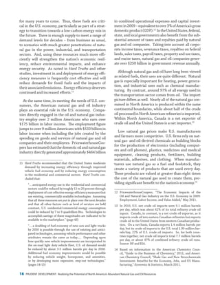 16 PRUDENT DEVELOPMENT: Realizing the Potential of North America’s Abundant Natural Gas and Oil Resources
in combined operational expenses and capital invest-
mentin2009–equivalenttoover3%ofAmerica’sgross
domesticproduct(GDP).12
IntheUnitedStates,federal,
state, and local governments also benefit from the sub-
stantial amount of taxes and royalties paid by natural
gas and oil companies. Taking into account all corpo-
rate income taxes, severance taxes, royalties on federal
lands, sales taxes, payroll taxes, property and use taxes,
and excise taxes, natural gas and oil companies gener-
ate over $250 billion in government revenue annually.
Although natural gas and oil have long been viewed
as related fuels, their uses are quite different. Natural
gas is especially important for heating, power genera-
tion, and industrial uses such as chemical manufac-
turing. By contrast, around 97% of all energy used in
the transportation sector comes from oil. The import
picture differs as well. Nearly all of the natural gas con-
sumed in North America is produced within the same
continental boundaries, while about half of the crude
oil processed in North American refineries is imported.
Within North America, Canada is a net exporter of
crude oil and the United States is a net importer.13
Low natural gas prices make U.S. manufacturers
and farmers more competitive. U.S. firms rely on nat-
ural gas- and oil-derived chemicals as building blocks
for the production of electronics (including comput-
ers and cell phones), plastics, medicines and medical
equipment, cleaning products, fertilizers, building
materials, adhesives, and clothing. When manufac-
turers use natural gas as a fuel and feedstock, they
create a variety of products that are used every day.
These products are valued at greater than eight times
the cost of the natural gas used to create them, pro-
viding significant benefit to the nation’s economy.14
12	 PricewaterhouseCoopers, “The Economic Impacts of the
Oil and Natural Gas Industry on the U.S. Economy in 2009:
Employment, Labor Income, and Value Added,” May 2011.
13	 In 2010, U.S. net crude oil imports were 9.1 million barrels
per day, which was about 62% of its total refinery crude oil
inputs. Canada, in contrast, is a net crude oil exporter, as it
imports crude oil into eastern Canadian refineries but exports
crude oil to the United States from western Canadian produc-
tion. On a net basis, Canada exports 1.4 million barrels per
day, but its crude oil exports to the U.S. total 1.99 million bar-
rels/day, 22% of U.S. crude oil imports. So, for both coun-
tries together, net crude oil imports total 7.7 million barrels
per day, or about 47% of combined refinery crude oil runs.
Source: BP and EIA.
14	Based on information in the American Chemistry Coun-
cil, “Guide to the Business of Chemistry,” 2011; and Ameri-
can Chemistry Council, “Shale Gas and New Petrochemicals
Investment: Benefits for the Economy, Jobs, and US Manu-
facturing,” Economics & Statistics, March 2011.
for many years to come. Thus, these fuels are criti-
cal in the U.S. economy, particularly as part of a strat-
egy to transition towards a low-carbon energy mix in
the future. There is enough supply to meet a range of
demand levels for decades – from business as usual,
to scenarios with much greater penetrations of natu-
ral gas in the power, industrial, and transportation
sectors. And, using these resources much more effi-
ciently will strengthen the nation’s economic resil-
iency, reduce environmental impacts, and enhance
energy security. As noted in Hard Truths and other
studies, investment in and deployment of energy effi-
ciency measures is frequently cost effective and will
reduce demands for fossil fuels and the impacts of
their associated emissions. Energy efficiency deserves
continued and increased efforts.11
At the same time, in meeting the needs of U.S. con-
sumers, the American natural gas and oil industry
plays an essential role in the U.S. economy. Compa-
nies directly engaged in the oil and natural gas indus-
try employ over 2 million Americans who earn over
$175 billion in labor income. The employment figure
jumps to over 9 million Americans with $533 billion in
labor income when including the jobs created by the
spending on goods and services of natural gas and oil
companies and their employees. PricewaterhouseCoo-
pershasestimatedthatthedomesticoilandnaturalgas
industry directly generated approximately $464 billion
11	 Hard Truths recommended that the United States moderate
demand by increasing energy efficiency through improved
vehicle fuel economy and by reducing energy consumption
in the residential and commercial sectors. Hard Truths con-
cluded that:
“… anticipated energy use in the residential and commercial
sectors could be reduced by roughly 15 to 20 percent through
deploymentofcost-effectiveenergy-efficiencymeasuresthat
use existing, commercially available technologies. Assuming
that all these measures are put in place over the next decades
and that all other factors such as level of services are held
constant, U.S. residential/commercial energy consumption
could be reduced by 7 to 9 quadrillion Btu. Technologies to
accomplish savings of these magnitudes are indicated to be
available in the marketplace.” (page 43)
“… a doubling of fuel economy of new cars and light trucks
by 2030 is possible through the use of existing and antici-
pated technologies, assuming vehicle performance and other
attributes remain the same as today…. Depending upon
how quickly new vehicle improvements are incorporated in
the on-road light duty vehicle fleet, U.S. oil demand would
be reduced by about 3-5 million barrels per day in 2030.
Additional fuel economy improvements would be possible
by reducing vehicle weight, horsepower, and amenities,
or by developing more expensive, step-out technologies.”
(pages 14-15)
 