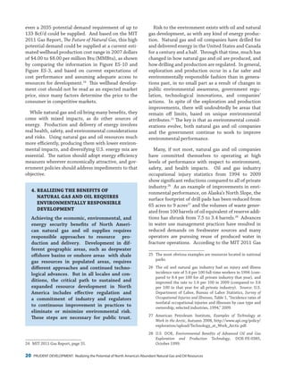 20 PRUDENT DEVELOPMENT: Realizing the Potential of North America’s Abundant Natural Gas and Oil Resources
Risk to the environment exists with oil and natural
gas development, as with any kind of energy produc-
tion. Natural gas and oil companies have drilled for
and delivered energy in the United States and Canada
for a century and a half. Through that time, much has
changed in how natural gas and oil are produced, and
how drilling and production are regulated. In general,
exploration and production occur in a far safer and
environmentally responsible fashion than in genera-
tions past, in no small part as a result of changes in
public environmental awareness, government regu-
lation, technological innovations, and companies’
actions. In spite of the exploration and production
improvements, there will undoubtedly be areas that
remain off limits, based on unique environmental
attributes.25
The key is that as environmental consid-
erations evolve, both natural gas and oil companies
and the government continue to work to improve
environmental performance.
Many, if not most, natural gas and oil companies
have committed themselves to operating at high
levels of performance with respect to environment,
safety, and health impacts. Oil and gas industry
occupational injury statistics from 1994 to 2009
show significant reductions compared to all of private
industry.26
As an example of improvements in envi-
ronmental performance, on Alaska’s North Slope, the
surface footprint of drill pads has been reduced from
65 acres to 9 acres27
and the volumes of waste gener-
ated from 100 barrels of oil equivalent of reserve addi-
tions has shrunk from 7.5 to 3.4 barrels.28
Advances
in water use management practices have resulted in
reduced demands on freshwater sources and many
operators are pursuing reuse of produced water in
fracture operations. According to the MIT 2011 Gas
25	 The most obvious examples are resources located in national
parks.
26	 The oil and natural gas industry had an injury and illness
incidence rate of 5.4 per 100 full-time workers in 1994 (com-
pared to 8.4 per 100 for all private industry that year), and
improved the rate to 1.6 per 100 in 2009 (compared to 3.6
per 100 in that year for all private industry). Source: U.S.
Department of Labor, Bureau of Labor Statistics, Survey of
Occupational Injuries and Illnesses, Table 1, “Incidence rates of
nonfatal occupational injuries and illnesses by case type and
ownership, selected industries, 1994,” 2009.
27	American Petroleum Institute, Examples of Technology at
Work in the Arctic, Autumn 2008, http://www.api.org/policy/
exploration/upload/Technology_at_Work_Arctic.pdf.
28	U.S. DOE, Environmental Benefits of Advanced Oil and Gas
Exploration and Production Technology, DOE-FE-0385,
October 1999.
even a 2035 potential demand requirement of up to
133 Bcf/d could be supplied. And based on the MIT
2011 Gas Report, The Future of Natural Gas, this high
potential demand could be supplied at a current esti-
mated wellhead production cost range in 2007 dollars
of $4.00 to $8.00 per million Btu (MMBtu), as shown
by comparing the information in Figure ES-10 and
Figure ES-3, and based on current expectations of
cost performance and assuming adequate access to
resources for development.24
This wellhead develop-
ment cost should not be read as an expected market
price, since many factors determine the price to the
consumer in competitive markets.
While natural gas and oil bring many benefits, they
come with mixed impacts, as do other sources of
energy. Production and delivery of energy involves
real health, safety, and environmental considerations
and risks. Using natural gas and oil resources much
more efficiently, producing them with lower environ-
mental impacts, and diversifying U.S. energy mix are
essential. The nation should adopt energy efficiency
measures wherever economically attractive, and gov-
ernment policies should address impediments to that
objective.
4.	REALIZING THE BENEFITS OF
NATURAL GAS AND OIL REQUIRES
ENVIRONMENTALLY RESPONSIBLE
DEVELOPMENT
Achieving the economic, environmental, and
energy security benefits of North Ameri-
can natural gas and oil supplies requires
responsible approaches to resource pro-
duction and delivery. Development in dif-
ferent geographic areas, such as deepwater
offshore basins or onshore areas with shale
gas resources in populated areas, requires
different approaches and continued techno-
logical advances. But in all locales and con-
ditions, the critical path to sustained and
expanded resource development in North
America includes effective regulation and
a commitment of industry and regulators
to continuous improvement in practices to
eliminate or minimize environmental risk.
These steps are necessary for public trust.
24	 MIT 2011 Gas Report, page 31.
 