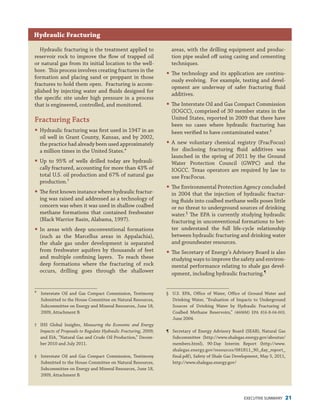 EXECUTIVE SUMMARY 21
Hydraulic fracturing is the treatment applied to
reservoir rock to improve the flow of trapped oil
or natural gas from its initial location to the well-
bore. This process involves creating fractures in the
formation and placing sand or proppant in those
fractures to hold them open. Fracturing is accom-
plished by injecting water and fluids designed for
the specific site under high pressure in a process
that is engineered, controlled, and monitored.
Fracturing Facts
�	Hydraulic fracturing was first used in 1947 in an
oil well in Grant County, Kansas, and by 2002,
the practice had already been used approximately
a million times in the United States.*
�	Up to 95% of wells drilled today are hydrauli-
cally fractured, accounting for more than 43% of
total U.S. oil production and 67% of natural gas
production.†
�	The first known instance where hydraulic fractur-
ing was raised and addressed as a technology of
concern was when it was used in shallow coalbed
methane formations that contained freshwater
(Black Warrior Basin, Alabama, 1997).
�	In areas with deep unconventional formations
(such as the Marcellus areas in Appalachia),
the shale gas under development is separated
from freshwater aquifers by thousands of feet
and multiple confining layers. To reach these
deep formations where the fracturing of rock
occurs, drilling goes through the shallower
areas, with the drilling equipment and produc-
tion pipe sealed off using casing and cementing
techniques.
�	The technology and its application are continu-
ously evolving. For example, testing and devel-
opment are underway of safer fracturing fluid
additives.
�	The Interstate Oil and Gas Compact Commission
(IOGCC), comprised of 30 member states in the
United States, reported in 2009 that there have
been no cases where hydraulic fracturing has
been verified to have contaminated water.‡
�	A new voluntary chemical registry (FracFocus)
for disclosing fracturing fluid additives was
launched in the spring of 2011 by the Ground
Water Protection Council (GWPC) and the
IOGCC. Texas operators are required by law to
use FracFocus.
�	The Environmental Protection Agency concluded
in 2004 that the injection of hydraulic fractur-
ing fluids into coalbed methane wells poses little
or no threat to underground sources of drinking
water.§
The EPA is currently studying hydraulic
fracturing in unconventional formations to bet-
ter understand the full life-cycle relationship
between hydraulic fracturing and drinking water
and groundwater resources.
�	The Secretary of Energy’s Advisory Board is also
studying ways to improve the safety and environ-
mental performance relating to shale gas devel-
opment, including hydraulic fracturing.¶
Hydraulic Fracturing
*	 Interstate Oil and Gas Compact Commission, Testimony
Submitted to the House Committee on Natural Resources,
Subcommittee on Energy and Mineral Resources, June 18,
2009, Attachment B.
†	 IHS Global Insights, Measuring the Economic and Energy
Impacts of Proposals to Regulate Hydraulic Fracturing, 2009;
and EIA, “Natural Gas and Crude Oil Production,” Decem-
ber 2010 and July 2011.
‡	 Interstate Oil and Gas Compact Commission, Testimony
Submitted to the House Committee on Natural Resources,
Subcommittee on Energy and Mineral Resources, June 18,
2009, Attachment B.
§	 U.S. EPA, Office of Water, Office of Ground Water and
Drinking Water, “Evaluation of Impacts to Underground
Sources of Drinking Water by Hydraulic Fracturing of
Coalbed Methane Reservoirs,” (4606M) EPA 816-R-04-003,
June 2004.
¶	 Secretary of Energy Advisory Board (SEAB), Natural Gas
Subcommittee (http://www.shalegas.energy.gov/aboutus/
members.html), 90-Day Interim Report (http://www.
shalegas.energy.gov/resources/081811_90_day_report_
final.pdf), Safety of Shale Gas Development, May 5, 2011,
http://www.shalegas.energy.gov/
 