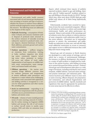 22 PRUDENT DEVELOPMENT: Realizing the Potential of North America’s Abundant Natural Gas and Oil Resources
Report, which reviewed three reports of publicly
reported incidents related to gas well drilling, there
were only 43 “widely reported” incidents related to
gas well drilling in the past decade (to 2010)29
during
which time, there were about 20,000 shale gas wells
drilled with almost all of them being hydraulically
fractured.30
Unfortunately, accidents have occurred in opera-
tions of even the most committed companies. Efforts
by all industry members to achieve and sustain high
environment, health, and safety performance are
essential. Many in and outside of the natural gas and
oil industry worry that accidents or inferior practices
of some companies could undermine public trust in
the entire industry. Consistent use of responsible
practices to protect the environment and public
health are important on their own, and will also help
avoid additional restrictions on access to resources
and support access to additional resources that could
help meet future energy needs.
Natural gas and oil resources in North America
are developed in a wide variety of settings, each of
which has a variety of environmental challenges.
For instance, in offshore development, the response
to a major oil spill incident is complicated by condi-
tions in the marine location, with drilling occurring
up to several thousand feet below sea level. Onshore
natural gas and oil development takes place in a wide
range of locations, including arid deserts and coastal
wetlands, wildlife habitats, rural and urban settings,
and pristine landscapes and industrial parks. The
various locations pose different issues in areas such
as water sourcing, effluent disposal, site preparation
and reclamation, and reduced fragmentation and
protection of wildlife habitat. Specific standards and
regulations that may be appropriate for production
in some areas may not be effective in others.
29	 Of these, 47% of the incidents involved groundwater contam-
ination by natural gas or drilling fluids; 33% involved on-site
surface spills; 9% involved off-site disposal issues; and the
remaining 10% involved water withdrawal issues, air quality
issues, and blowouts. “With over 20,000 shale wells drilled
in the last 10 years, the environmental record of shale gas
development has for the most part been a good one – but it
is important to recognize the inherent risks and the damage
that can be caused by just one poor operation…. In the stud-
ies surveyed, no incidents are reported which conclusively
demonstrate contamination of shallow water zones with frac-
ture fluids.” MIT 2011 Gas Report, Appendix 2E.
30	 MIT 2011 Gas Report, pages 39-40.
Environmental and public health concerns
associated with oil and natural gas development
vary according to location and type of resource,
whether the resource is onshore versus offshore,
and the methods employed to extract and deliver
the resource. The following issues are addressed
in the chapters of this report:
�	Hydraulic fracturing – consumption of fresh-
water (volumes and sources); treatment and/
or disposal of produced water returned to
the surface; instances of naturally occurring
radioactive material in produced water; seis-
mic impacts; chemical disclosure of fracture
fluid additives; potential ground and surface
water contamination.
�	Onshore operations – wellbore integrity;
air emissions from combustion, venting,
or leaks; methane migration into drink-
ing water; community impacts includ-
ing noise, odors, proximity to residen-
tial areas, and volume of truck traffic;
fragmentation of and impacts on wildlife hab-
itats; water contamination; waste manage-
ment; and human health and safety.
�	Offshore operations – the marine envi-
ronment brings different concerns than
for onshore; pressures and temperatures
at remote wellheads make prevention and
response to a major release more challenging;
and seismic noise associated with exploration
and drilling activities is recognized as a con-
cern for whale populations and other marine
life, including fish.
�	Arctic ice environments – responding to an
oil spill in low temperatures with the presence
of broken sea ice; potential threats to sensitive
habitat; and seismic noise.
�	Oil sands – volumes of water needed generate
issues of water sourcing; removal of overbur-
den for surface mining can fragment wildlife
habitat and increase the risk of soil erosion
or surface run-off events to nearby water
systems; GHG and other air emissions from
production.
Environmental and Public Health
Concerns
 