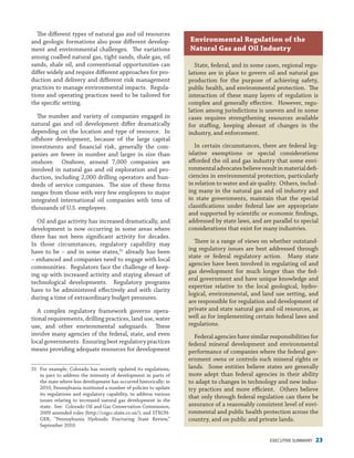 EXECUTIVE SUMMARY 23
The different types of natural gas and oil resources
and geologic formations also pose different develop-
ment and environmental challenges. The variations
among coalbed natural gas, tight sands, shale gas, oil
sands, shale oil, and conventional opportunities can
differ widely and require different approaches for pro-
duction and delivery and different risk management
practices to manage environmental impacts. Regula-
tions and operating practices need to be tailored for
the specific setting.
The number and variety of companies engaged in
natural gas and oil development differ dramatically
depending on the location and type of resource. In
offshore development, because of the large capital
investments and financial risk, generally the com-
panies are fewer in number and larger in size than
onshore. Onshore, around 7,000 companies are
involved in natural gas and oil exploration and pro-
duction, including 2,000 drilling operators and hun-
dreds of service companies. The size of these firms
ranges from those with very few employees to major
integrated international oil companies with tens of
thousands of U.S. employees.
Oil and gas activity has increased dramatically, and
development is now occurring in some areas where
there has not been significant activity for decades.
In those circumstances, regulatory capability may
have to be – and in some states,31
already has been
– enhanced and companies need to engage with local
communities. Regulators face the challenge of keep-
ing up with increased activity and staying abreast of
technological developments. Regulatory programs
have to be administered effectively and with clarity
during a time of extraordinary budget pressures.
A complex regulatory framework governs opera-
tional requirements, drilling practices, land use, water
use, and other environmental safeguards. These
involve many agencies of the federal, state, and even
local governments. Ensuring best regulatory practices
means providing adequate resources for development
31	 For example, Colorado has recently updated its regulations,
in part to address the intensity of development in parts of
the state where less development has occurred historically; in
2010, Pennsylvania instituted a number of policies to update
its regulations and regulatory capability, to address various
issues relating to increased natural gas development in the
state. See: Colorado Oil and Gas Conservation Commission,
2009 amended rules (http://cogcc.state.co.us/); and STRON-
GER, “Pennsylvania Hydraulic Fracturing State Review,”
September 2010.
State, federal, and in some cases, regional regu-
lations are in place to govern oil and natural gas
production for the purpose of achieving safety,
public health, and environmental protection. The
interaction of these many layers of regulation is
complex and generally effective. However, regu-
lation among jurisdictions is uneven and in some
cases requires strengthening resources available
for staffing, keeping abreast of changes in the
industry, and enforcement.
In certain circumstances, there are federal leg-
islative exemptions or special considerations
afforded the oil and gas industry that some envi-
ronmentaladvocatesbelieveresultinmaterialdefi-
ciencies in environmental protection, particularly
in relation to water and air quality. Others, includ-
ing many in the natural gas and oil industry and
in state governments, maintain that the special
classifications under federal law are appropriate
and supported by scientific or economic findings,
addressed by state laws, and are parallel to special
considerations that exist for many industries.
There is a range of views on whether outstand-
ing regulatory issues are best addressed through
state or federal regulatory action. Many state
agencies have been involved in regulating oil and
gas development for much longer than the fed-
eral government and have unique knowledge and
expertise relative to the local geological, hydro-
logical, environmental, and land use setting, and
are responsible for regulation and development of
private and state natural gas and oil resources, as
well as for implementing certain federal laws and
regulations.
Federal agencies have similar responsibilities for
federal mineral development and environmental
performance of companies where the federal gov-
ernment owns or controls such mineral rights or
lands. Some entities believe states are generally
more adept than federal agencies in their ability
to adapt to changes in technology and new indus-
try practices and more efficient. Others believe
that only through federal regulation can there be
assurance of a reasonably consistent level of envi-
ronmental and public health protection across the
country, and on public and private lands.
Environmental Regulation of the
Natural Gas and Oil Industry
 