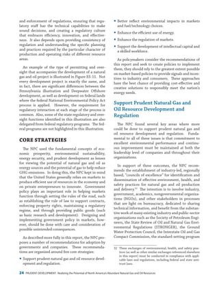 24 PRUDENT DEVELOPMENT: Realizing the Potential of North America’s Abundant Natural Gas and Oil Resources
yy Better reflect environmental impacts in markets
and fuel/technology choices.
yy Enhance the efficient use of energy.
yy Enhance the regulation of markets.
yy Support the development of intellectual capital and
a skilled workforce.
As policymakers consider the recommendations of
this report and seek to create policies to implement
them, they should rely to the greatest extent possible
on market-based policies to provide signals and incen-
tives to industry and consumers. These approaches
have the best chance of providing cost-effective and
creative solutions to responsibly meet the nation’s
energy needs.
Support Prudent Natural Gas and
Oil Resource Development and
Regulation
The NPC found several key areas where more
could be done to support prudent natural gas and
oil resource development and regulation. Funda-
mental to all of these issues is that commitment to
excellent environmental performance and continu-
ous improvement must be maintained at both the
leadership level of companies and throughout their
organizations.
In support of these outcomes, the NPC recom-
mends the establishment of industry-led, regionally
based, “councils of excellence” for identification and
dissemination of effective environment, health, and
safety practices for natural gas and oil production
and delivery.32
The intention is to involve industry,
government, academics, nongovernmental organiza-
tions (NGOs), and other stakeholders in processes
that are light on bureaucracy, dedicated to sharing
technical information, and benefit from the substan-
tive work of many existing industry and public-sector
organizations such as the Society of Petroleum Engi-
neers, the State Review of Oil and Natural Gas Envi-
ronmental Regulations (STRONGER), the Ground
Water Protection Council, the Interstate Oil and Gas
Compact Commission, the standard-setting program
32	 These exchanges of environmental, health, and safety prac-
tices (as well as other similar exchanges referenced elsewhere
in this report) must be conducted in compliance with appli-
cable laws and regulations, including federal and state anti-
trust laws.
and enforcement of regulations, ensuring that regu-
latory staff has the technical capabilities to make
sound decisions, and creating a regulatory culture
that embraces efficiency, innovation, and effective-
ness. It also depends upon providing consistency of
regulation and understanding the specific planning
and practices required by the particular character of
production and operating risks of different resource
areas.
An example of the type of permitting and over-
sight that accompanies the development of a natural
gas and oil project is illustrated in Figure ES-11.  Not
every development project is exactly the same, and
in fact, there are significant differences between the
Pennsylvania illustration and Deepwater Offshore
development, as well as development on federal lands
where the federal National Environmental Policy Act
process is applied. However, the requirement for
regulatory interaction at each stage of the process is
common. Also, some of the state regulatory and over-
sight functions identified in this illustration are also
delegated from federal regulatory programs. The fed-
eral programs are not highlighted in this illustration.
CORE STRATEGIES
The NPC used the fundamental concepts of eco-
nomic prosperity, environmental sustainability,
energy security, and prudent development as lenses
for viewing the potential of natural gas and oil as
energy sources and the potential of gas to help reduce
GHG emissions. In doing this, the NPC kept in mind
that the United States generally relies on markets to
produce efficient use of resources in the economy and
on private entrepreneurs to innovate. Government
policy plays an important role in helping markets
function through setting the rules of the road, such
as establishing the rule of law to support contracts,
enforcing property rights, maintaining a regulatory
regime, and through providing public goods (such
as basic research and development). Designing and
implementing government policy in markets, how-
ever, should be done with care and consideration of
possible unintended consequences.
As described more fully in this report, the NPC pro-
poses a number of recommendations for adoption by
governments and companies. These recommenda-
tions are organized around five core strategies:
yy Support prudent natural gas and oil resource devel-
opment and regulation.
 