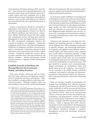EXECUTIVE SUMMARY 25
of the American Petroleum Institute (API), and oth-
ers.33
Since there is lack of general information and
awareness about what may be effective practices in
a given region, and since companies vary in their
access to the most-recent information about effective
practices, such councils could address such deficien-
cies and provide for the more rapid dissemination of
information.
Leaders in government should be committed to
high-quality environmental supervision and out-
comes by ensuring adequate resources for efficient
and effective regulation and enforcement. Govern-
ment officials should also ensure that their regula-
tory requirements evolve and keep pace with the
development of new and highly effective practices.
The NPC recommends cooperation between the
councils of excellence and regulators. Community
engagement needs to be a core value and fundamen-
tal practice of companies, and these councils may be
ways to communicate constructive avenues to share
information with communities and to listen to their
concerns. Companies should also increase efforts
to reduce emissions from their gas production and
delivery activities. Finally, governments should
structure policies to support prudent development
of resources.
Establish Councils of Excellence for
Sharing Effective Environmental,
Health, and Safety Practices
Over many decades, natural gas and oil compa-
nies have made continuous and significant improve-
ments in production processes and practices. These
have resulted in energy production with lower envi-
ronmental impacts. Although accidents, spills, and
other problems have occurred, overall environmental
33	 STRONGER is a nonprofit organization whose purpose is to
assist states in documenting the environmental regulations
associated with the exploration, development, and production
of crude oil and natural gas; it uses a voluntary peer-review
process of state regulatory approaches in order to share inno-
vative techniques and environmental protection strategies,
and to identify opportunities for program improvement.  The
Ground Water Protection Council is a nonprofit organiza-
tion whose members consist of state groundwater regulatory
agencies, which promote and ensure the use of best manage-
ment practices and fair but effective laws regarding compre-
hensive groundwater protection. The Interstate Oil and Gas
Compact Commission is a chartered multistate government
agency that promotes the conservation and efficient recov-
ery of domestic oil and natural gas resources while protecting
health, safety, and the environment.
protection has improved. This has occurred as compa-
nies have applied more sophisticated technologies to
drilling and production practices.
In recent years, public confidence in natural gas and
oil development and in some of the associated regula-
tory mechanisms has frayed. The tragic circumstances
of the Macondo accident in the Gulf of Mexico in 2010
and community attention to real and perceived safety,
water quality, and other environmental impacts of
shale gas extraction in some parts of the country
have heightened public awareness and concerns. In
some cases, natural gas and oil production activity is
increasing in populated areas and in closer proximity
to residential areas.
Companies gain exposure to and adopt new tech-
nologies and operating practices in different ways
and at different rates. More systematic mechanisms
to identify, evaluate, and disseminate information
to companies and regulators about effective environ-
mental, health, and safety practices with a regional
focus would improve information transfer. In light
of the many existing organizations involved in one
or another aspect of this work, the focus should be
on developing mechanisms for information sharing,
and not the establishment of new bureaucracies. The
goal would be to promote more consistently high-
quality performance on environment, safety, and
health issues across all companies. The concept is
for the council(s) to be nimble, flexible, technically
competent, and aimed at collecting and disseminat-
ing effective environmental, health, and safety prac-
tices to all interested parties, rather than reinventing
the wheel.
There are existing examples of mechanisms for
sharing (and developing new) effective practices,
including the recently formed Center for Offshore
Safety under API, as well as activities by the Society
of Petroleum Engineers and the Petroleum Technol-
ogy Transfer Council. Each has its own particular
mission, structure that includes non-industry rep-
resentatives, and programmatic activities with the
goal of enhancing the performance of its members.
Another example is the API’s standard-setting orga-
nization – which is separate from API’s advocacy
organization and is responsible for developing many
standards and recommended practices for onshore
and offshore operations through a standard-
development process that encourages third-party
participation.
 