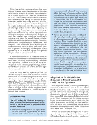 26 PRUDENT DEVELOPMENT: Realizing the Potential of North America’s Abundant Natural Gas and Oil Resources
of environmental safeguards and practices.
While the leaders of many natural gas and oil
companies are already committed to excellent
environmental performance and take action
to ensure this at their firms, all leaders of nat-
ural gas and oil companies should commit and
lead their firms to excellent environmental
performance. These companies should con-
sider more effective environmental, health,
and safety performance as critical success fac-
tors for their enterprises.
yy Natural gas and oil companies should estab-
lish regionally focused council(s) of excellence
in effective environmental, health, and safety
practices. These councils should be forums
in which companies could identify and dis-
seminate effective environmental, health, and
safety practices and technologies that are
appropriate to the particular region. These
may include operational risk management
approaches, better environmental manage-
ment techniques, and methods for measuring
environmental performance. The governance
structures, participation processes, and trans-
parencyshouldbedesignedto:promoteengage-
ment of industry and other interested parties,
and enhance the credibility of a council’s prod-
ucts and the likelihood they can be relied upon
by regulators at the state and federal level.
Adopt Policies for More Effective
Regulation of Natural Gas and Oil
Production and Operations
Most regulation relating to natural gas and oil pro-
duction in onshore areas occurs at the state rather
than the federal level. In the 33 states where natural
gas and oil resources are currently in development,
state agencies establish most of the terms and condi-
tions under which natural gas and oil production may
occur. This is particularly true for mineral resources
located on or under lands in private ownership. The
federal government has jurisdiction over develop-
ment on federal land, where federal mineral rights
exist under privately owned lands, and in the offshore
areas of the Outer Continental Shelf.
Within this context of natural gas and oil devel-
opment on private and public lands, there are mul-
tiple and overlapping areas of regulatory jurisdiction.
Natural gas and oil companies should draw upon
existingactivities,asappropriate,andform“council(s)
of excellence” that may be affiliated with or grow out
of an existing organization. Their function would be
to act as a centralized repository and more systematic
mechanism to collect, catalog, and disseminate envi-
ronmental, health, and safety standards, practices,
procedures, and management systems that pertain
to a region and resource play. Because development
of natural gas and oil resources differs depending on
factors such as the geology, water resources, geog-
raphy, and land uses of the region, what constitutes
effective practice may well be regionally defined. As
such, there may be a need for multiple councils, each
with a regional focus. The council(s) would be indus-
try led, but should be open to companies, regulators,
policymakers, nongovernmental stakeholders, and
the public. Their information would be publicly acces-
sible to interested parties as well as government agen-
cies. Experience in developing a first regional council
(potentially in the Marcellus region) could provide
insights for other subsequent councils.
A result of such council(s) of excellence should be
continuous improvement by all company participants
(and others, including nonparticipating companies
and regulators). Effective practices are not static.
They must evolve with changing technology, and dif-
ferent effective practices will apply in different types
of development areas.
There are many existing organizations that are
already seeking to collect and disseminate relevant
information and assist state regulators to have more
effective environment, health, and safety regulatory
approaches. These organizations include STRON-
GER, the GWPC, and the IOGCC. The proposed coun-
cils should benefit from their efforts and be useful to
them as well. One of these existing multistate organi-
zations should be considered as a possible vehicle for
housing these councils.
Recommendation
The NPC makes the following recommenda-
tions for more effective environmental perfor-
mance of natural gas and oil production and
delivery operations:
yy The leaders of companies set the expectations
for their individual organizations and focus
attention on the critical nature and importance
 