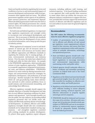 EXECUTIVE SUMMARY 27
States are heavily involved in regulating the terms and
conditions of access to and environmental impacts of
resource development and extraction, while local gov-
ernments often regulate land-use issues. The federal
government regulates certain aspects of air pollution,
water resource protection, and wastewater disposal.
Where the federal government itself owns the land or
mineral rights, the federal government also controls
land use, terms and conditions of access and use, and
many other issues.
For both state and federal regulation, it is important
that regulatory requirements and oversight evolve
to incorporate new technological developments and
practices. This is necessary to identify new standards
that may arise from the development of new science
or technical information, and to keep up with the pace
of industry activity.
While regulation of companies’ access to and devel-
opment of natural gas and oil resources exists in
every state where such resources are located, states
use different approaches and different standards in
regulating the industry due to varying geologic, cli-
mate, environmental, institutional, and statutory
factors. Over the years, the states have adopted tools
to help each other do their jobs better. An example
is the STRONGER organization, which provides peer
reviews of state regulatory approaches. STRONGER
is a nonprofit organization comprised of environmen-
tal, state, and industry stakeholders. STRONGER’s
mission is to assist states by sharing innovative tech-
niques and environmental protection strategies for
exploration, development, and production of oil and
natural gas. Another example is the IOGCC through
which oil- and gas-producing states share informa-
tion and tools to solve common problems, focus on
model statutes and environmental stewardship, and
acknowledge their differences.
Effective regulatory oversight should support the
multiple objectives of prudent development and take
into account different operating conditions for devel-
opment and operations. Such oversight benefits not
just the public, but also industry, by providing skilled
regulatory personnel who can handle issues effi-
ciently and effectively and keep abreast of technologi-
cal developments. In addition, effective and credible
regulatory oversight should take into consideration
standards set by independent standard-setting orga-
nizations – and strengthen regulation consistent
with evolving standards for prudent development.
To achieve these goals, regulators require adequate
resources, including sufficient staff, training, and
technical expertise. A fee-based funding mechanism
is one approach that could provide these resources
in states where there are neither the resources nor
adequate industry contributions to support this func-
tion, provided that such fees support the institutional
mission of efficient and effective regulation and are
not used solely to increase taxes for general budgetary
support.
Recommendation
The NPC makes the following recommenda-
tions for more effective regulatory programs:
yy Leaders of governments must be commit-
ted to efficient and effective oil and natural
gas regulation; create organizational cultures
aimed at that outcome; and ensure that their
regulatory requirements evolve with improve-
ments in scientific information, technology,
and operational practices.
yy State and federal agencies should seek a bal-
ance between prescriptive and performance-
based regulations to encourage innovation
and environmental improvements while
maintaining worker and public safety.
yy Federal agencies should undertake efforts to
better coordinate and streamline permitting
activities on federal lands and in the Outer
Continental Shelf.
yy Regulators at the federal and state level should
gain practical insights from the work of cred-
ible council(s) for excellence in effective envi-
ronmental, safety, and health practices.
yy Regulators at the federal and state level should
have sufficient funding to ensure adequate
personnel, training, technical expertise, and
effective enforcement to properly regulate
natural gas and oil companies.
yy STRONGER should be bolstered and increase
the scope of its activities. All states with natu-
ral gas and oil production should actively par-
ticipate in STRONGER and use its recommen-
dations to continuously improve regulation.
It should be adequately funded, including
from the federal government.
 