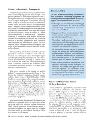 30 PRUDENT DEVELOPMENT: Realizing the Potential of North America’s Abundant Natural Gas and Oil Resources
Recommendation
The NPC makes the following recommenda-
tions to increase community engagement by
natural gas and oil companies and, in so doing,
support prudent development practices:
yy Natural gas and oil companies should engage
affected communities to establish shared
understandings of expectations and aware-
ness of issues and facts.
yy Engagement should include sharing of infor-
mation relevant to the community on a trans-
parent and comparable basis.
yy The industry and state and federal agencies
must develop and disseminate science-based
information on practices and risks to inform
the public and build public confidence.
yy All levels of the natural gas and oil industry
should use appropriate and comprehensive
predevelopment planning, risk assessment,
and innovative applications of technology,
which must be adapted to the variability of
resource types and regional differences.
yy Every natural gas and oil company that uses
hydraulic fracturing should participate in
FracFocus and comply with applicable state-
mandated registries. The Department of the
Interior should require every natural gas and
oil company that uses hydraulic fracturing on
federal lands to participate in FracFocus.
Actions to Measure and Reduce
Methane Emissions
Since methane is a potent GHG, emissions should
be minimized in production and delivery. The
EPA Gas STAR program is a voluntary industry-
government partnership that has helped to elimi-
nate over 900 Bcf of methane emissions since 1993.
However, Gas STAR lacks robust quantification pro-
tocols to document the reductions and does not fully
account for reduction practices employed within
the industry. Moreover, not all companies partici-
pate in Gas STAR. An enhanced Gas STAR industry-
government partnership, or an alternative, could
provide an improved forum to review the barriers
to greater adoption of methane emission-reducing
Commit to Community Engagement
Every natural gas and oil company must be commit-
ted to community engagement. Even though a com-
pany may believe its environmental performance is at
the highest level, maintaining transparency regarding
issues is important to public stakeholders. Industry
needs to explain its production practices and environ-
mental, safety, and health impacts in nonproprietary
terms. The public should have the information neces-
sary to have an understanding of the challenges, risks,
and benefits associated with natural gas and oil pro-
duction, including the cumulative impacts in a region
of the development of multiple wells. Transparent
reporting of comparable and reliable information
can provide companies the tangible and intangible
benefits of stronger relationships with communi-
ties, employees, and public interest groups. This is an
essential part of earning and maintaining public trust
and critical to establishing appropriate public policies
and regulations.
While providing information is important, natural
gas and oil companies should also work with com-
munities and seek ways to reduce the tangible or per-
ceived negative impacts of development. This should
include predevelopment planning to identify issues
such as noise and traffic and seek ways to mitigate
them. Companies should ask for alternative views,
and reflect stakeholders’ positions in strategic objec-
tives and communications.
One recent example of the natural gas and oil
industry’s community engagement is found in Frac-
Focus, the hydraulic fracturing chemical registry
website. A joint project of the GWPC and the IOGCC,
FracFocus provides a place where companies can post
information about the chemicals used in the hydrau-
lic fracturing of oil and gas wells. Many natural gas
and oil companies participate in FracFocus, but not
all companies do so. Increasing the participation in
FracFocus to all natural gas and oil companies that
engage in hydraulic fracturing, and adding into the
system all wells currently in drilling or production,
would be an important step in raising the level of
community engagement.
Another example is the practice of drilling multiple
wells from a single pad, which can significantly reduce
the truck traffic and minimize surface disturbance.
Much effort is now going into innovations aimed at
significantly reducing the water usage for hydraulic
fracturing, and it is expected that the effects will be
seen over the next few years.
 
